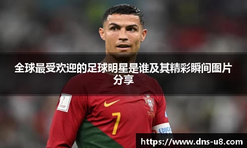 全球最受欢迎的足球明星是谁及其精彩瞬间图片分享
