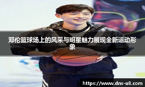 邓伦篮球场上的风采与明星魅力展现全新运动形象